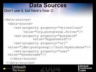 Data Sources Don’t use it, but here’s how   <data-sources> <data-source> <set-property property="driverClass“ value="org.postgresql.Driver"/> <set-property property="password“  value="mypassword"/> <set-property property="url“ value="jdbc:postgresql://host/mydatabase"/> <set-property property="user“ value="myusername"/> </data-source> </data-sources> 