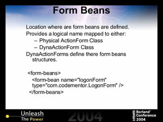 Form Beans Location where are form beans are defined. Provides a logical name mapped to either: Physical ActionForm Class DynaActionForm Class DynaActionForms define there form beans structures. <form-beans> <form-bean name="logonForm" type="com.codementor.LogonForm" /> </form-beans> 