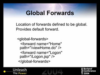Global Forwards Location of forwards defined to be global. Provides default forward. <global-forwards> <forward name="Home" path="/viewHome.do" /> <forward name="Logon" path="/Logon.jsp" /> </global-forwards> 