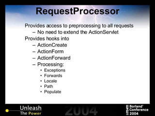 RequestProcessor Provides access to preprocessing to all requests No need to extend the ActionServlet Provides hooks into ActionCreate ActionForm ActionForward Processing: Exceptions Forwards Locale Path Populate 