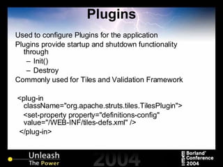 Plugins Used to configure Plugins for the application Plugins provide startup and shutdown functionality through Init() Destroy Commonly used for Tiles and Validation Framework <plug-in className="org.apache.struts.tiles.TilesPlugin"> <set-property property="definitions-config" value="/WEB-INF/tiles-defs.xml" /> </plug-in> 