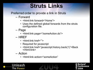 Struts Links Preferred order to provide a link in Struts Forward <html:link forward=“Home”> Uses the defined global forwards from the struts configuration file. Page <html:link page=“/someAction.do”> HREF <html:link href=“”> Required for javascript <html:link href=“javascript:history.back(1)”>Back </html:link> Action <html:link action=“someAction” 