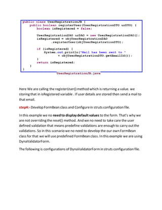 Here We are calling the registerUser() method which is returning a value. we
storing that in isRegistered variable . If user details are stored then send a mail to
that email.
step4:- Develop FormBean class and Configurein struts configuration file.
In this example we no needto display default values to the form. That’s why we
are not overriding the reset() method. And we no need to take care the user
defined validation that means predefine validations are enough to carry outthe
validations. So in this scenario we no need to develop the our own FormBean
class for that we will use predefined FormBean class. In this example we are using
DynaValidatorForm.
The following is configurations of DynaValidatorFormin struts configuration file.
 
