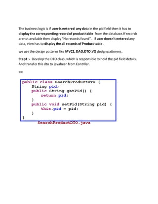 The business logic is if user is entered any data in the pid field then it has to
display the corresponding recordof product table fromthe database.If records
arenot available then display “No records found” . If user doesn’t entered any
data, view has to display the all records of Product table.
we usethe design patterns like MVC2, DAO,DTO,VO design patterens.
Step1:- Develop the DTO class. which is responsibleto hold the pid field details.
And transfer this dto to javabean fromContrller.
ex:
 