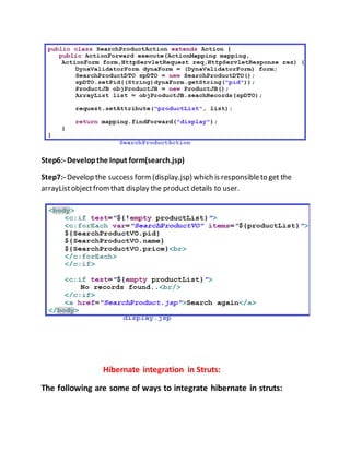 Step6:- Developthe Input form(search.jsp)
Step7:- Develop the success form (display.jsp) which is responsibleto get the
arrayListobjectfromthat display the product details to user.
Hibernate integration in Struts:
The following are some of ways to integrate hibernate in struts:
 