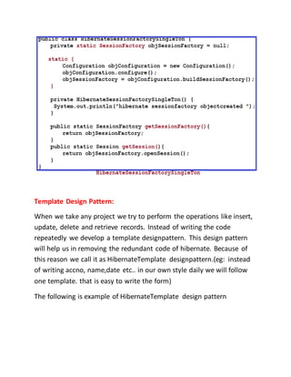 Template Design Pattern:
When we take any project we try to perform the operations like insert,
update, delete and retrieve records. Instead of writing the code
repeatedly we develop a template designpattern. This design pattern
will help us in removing the redundant code of hibernate. Because of
this reason we call it as HibernateTemplate designpattern.(eg: instead
of writing accno, name,date etc.. in our own style daily we will follow
one template. that is easy to write the form)
The following is example of HibernateTemplate design pattern
 