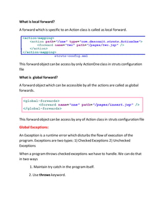 What is local forward?
A forward which is specific to an Action class is called as local forward.
This forward objectcan be access by only ActionOneclass in struts configuration
file
What is global forward?
A forward objectwhich can be accessible by all the actions are called as global
forwards.
This forward objectcan be access by any of Action class in struts configuration file
Global Exceptions:
An Exception is a runtime error which disturbs the flow of execution of the
program. Exceptions are two types: 1) Checked Exceptions 2) Unchecked
Exceptions
When a programthrows checked exceptions wehave to handle. We can do that
in two ways
1. Maintain try catch in the program itself.
2. Use throws keyword.
 