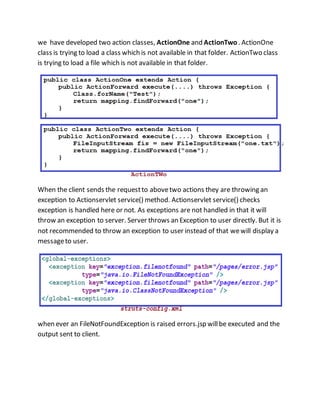 we have developed two action classes, ActionOne and ActionTwo . ActionOne
class is trying to load a class which is not available in that folder. ActionTwo class
is trying to load a file which is not available in that folder.
When the client sends the requestto abovetwo actions they are throwing an
exception to Actionservlet service() method. Actionservlet service() checks
exception is handled here or not. As exceptions are not handled in that it will
throw an exception to server. Server throws an Exception to user directly. But it is
not recommended to throw an exception to user instead of that wewill display a
messageto user.
when ever an FileNotFoundException is raised errors.jsp willbe executed and the
output sent to client.
 