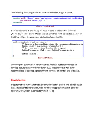 The following the configuration of Forwardaction in configuration file.
If wantto execute the home.jsp we haveto send the requestto server as
/home.do. Then it ForwardAction execute() method will be executed. as part of
that they will get the parameter attribute value as like this
According the SunMicroSystems documentation it is not recommended to
develop a java programwith morethan 2000 lines of code as well as not
recommended to develop a programwith very less amount of java code also.
DispatchAction:
DispatchAction make surethat it club multiple action classes into a single action
class. If wewant to develop multiple formbased applications which does the
relevant work wecan use DispatchAction. for eg:
 