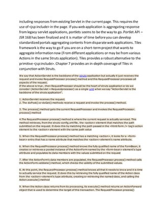 including responses fromexisting Servlet in the currentpage. This requires the
use of <jsp:include> in the page. If you web application is aggregating response
fromlegacy servlet applications, portlets seems to be the way to go. Portlet API –
JSR 168 has been finalized and it is matter of time beforeyou can develop
standardized portals aggregating contents fromdisparateweb applications. Tiles
framework is the way to go if you are on a short-termprojectthat wants to
aggregate information now (Fromdifferentapplications or may be from various
Actions in the same Struts application). Tiles provides a robustalternative to the
primitive <jsp:include>. Chapter 7 provides an in-depth coverageof Tiles in
conjunction with Struts.
We say that ActionServlet is the backbone of the struts application but actually it just receives the
request and invoke RequestProcessor process() method and this RequestProcessor processes all
aspects of the request.
If the above is true , then RequestProcessor should be the heart of struts application or do we
consider {ActionServlet + Requestprocessor} as a single unit when we say "ActionServlet is the
backbone of the struts application".
1. ActionServlet receives the request.
2. The doPost() or doGet() methods receive a request and invoke the process() method.
3. The process() method gets the current RequestProcessor and invokes the RequestProcessor.
process() method
4.The RequestProcessor.process() method is where the current request is actually serviced. This
method retrieves, from the struts-config.xml file, the <action> element that matches the path
submitted on the request. It does this by matching the path passed in the <html:form /> tag's action
element to the <action> element with the same path value
5. When the RequestProcessor.process() method has a matching <action>, it looks for a <form-
bean> entry that has a name attribute that matches the <action> element's name attribute.
6. When the RequestProcessor.process() method knows the fully qualified name of the FormBean, it
creates or retrieves a pooled instance of the ActionForm named by the <form-bean> element's type
attribute and populates its data members with the values submitted on the request
7. After the ActionForm's data members are populated, the RequestProcessor.process() method calls
the ActionForm.validate() method, which checks the validity of the submitted values.
8. At this point, the RequestProcessor.process() method knows all that it needs to know and it is time
to actually service the request. It does this by retrieving the fully qualified name of the Action class
from the <action> element's type attribute, creating or retrieving the named class, and calling the
Action.execute() method
9. When the Action class returns from its processing, its execute() method returns an ActionForward
object that is used to determine the target of this transaction. The RequestProcessor.process()
 