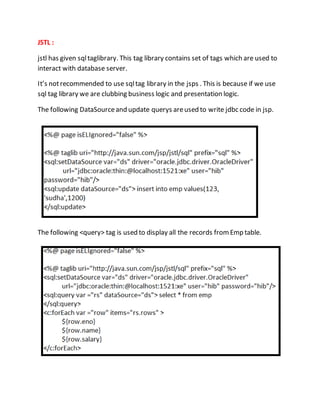 JSTL :
jstl has given sqltaglibrary. This tag library contains set of tags which are used to
interact with database server.
It’s notrecommended to use sqltag library in the jsps . This is because if we use
sql tag library we are clubbing business logic and presentation logic.
The following DataSourceand update querys areused to write jdbc code in jsp.
The following <query> tag is used to display all the records fromEmp table.
 