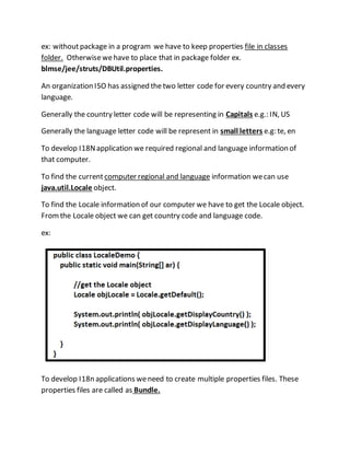 ex: withoutpackage in a program we have to keep properties file in classes
folder. Otherwisewehave to place that in package folder ex.
blmse/jee/struts/DBUtil.properties.
An organization ISO has assigned thetwo letter code for every country and every
language.
Generally the country letter code will be representing in Capitals e.g.: IN, US
Generally the language letter code will be represent in small letters e.g: te, en
To develop I18Napplication we required regional and language information of
that computer.
To find the current computer regional and language information wecan use
java.util.Locale object.
To find the Locale information of our computer we have to get the Locale object.
Fromthe Locale object we can get country code and language code.
ex:
To develop I18n applications weneed to create multiple properties files. These
properties files are called as Bundle.
 