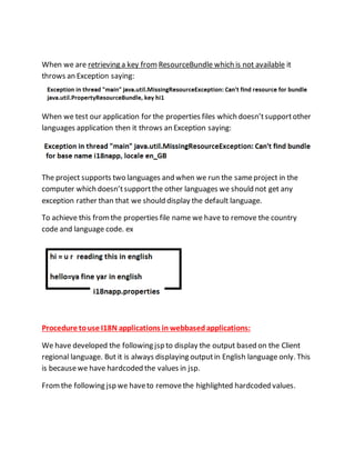 When we are retrieving a key from ResourceBundle which is not available it
throws an Exception saying:
When we test our application for the properties files which doesn’tsupportother
languages application then it throws an Exception saying:
The project supports two languages and when we run the sameproject in the
computer which doesn’tsupportthe other languages we should not get any
exception rather than that we should display the default language.
To achieve this fromthe properties file name we have to remove the country
code and language code. ex
Procedure touse I18N applications in webbased applications:
We have developed the following jsp to display the output based on the Client
regional language. But it is always displaying outputin English language only. This
is becausewe have hardcoded the values in jsp.
Fromthe following jsp we haveto removethe highlighted hardcoded values.
 