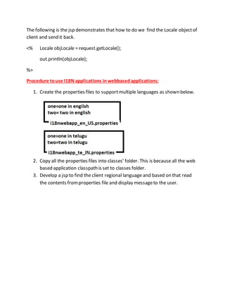 The following is the jsp demonstrates that how to do we find the Locale objectof
client and send it back.
<% Locale objLocale = request.getLocale();
out.println(objLocale);
%>
Procedure touse I18N applications in webbased applications:
1. Create the properties files to supportmultiple languages as shown below.
2. Copy all the properties files into classes’ folder. This is because all the web
based application classpath is set to classes folder.
3. Develop a jsp to find the client regional language and based on that read
the contents fromproperties file and display messageto the user.
 