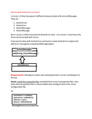 How to deal with errors in struts?
In struts 1.2 they have given 4 differentclasses to deal with errors/Messages.
They are
1. ActionErrors
2. ActionError
3. ActionMessages
4. ActionMessage
But in struts 1.3 they removed the ActionError class . so in struts 1.3 we have only
three classes to deal with errors.
If wewant to deal with ActionErrors wehaveto create ActionErrors objectand
add Error messageby using ActionMessageobject.
Requrirement :Develop an action class which generates 5 errors and display it in
the jsp.
Step1:create the properties files and add all the errors to properties files. then
place those properties files in classes folder then configure that in the struts
configuration file.
ex:
 