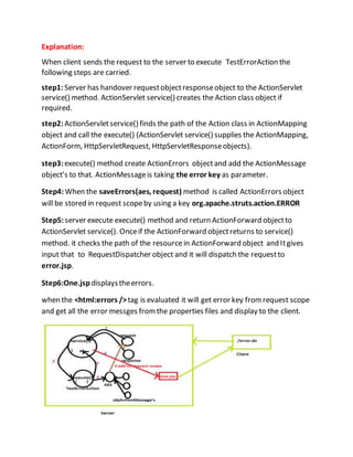 Explanation:
When client sends the request to the server to execute TestErrorAction the
following steps are carried.
step1: Server has handover requestobjectresponseobject to the ActionServlet
service() method. ActionServlet service() creates the Action class object if
required.
step2: ActionServletservice() finds the path of the Action class in ActionMapping
object and call the execute() (ActionServlet service() supplies the ActionMapping,
ActionForm, HttpServletRequest, HttpServletResponseobjects).
step3: execute() method create ActionErrors objectand add the ActionMessage
object’s to that. ActionMessageis taking the error key as parameter.
Step4:When the saveErrors(aes, request) method is called ActionErrors object
will be stored in request scopeby using a key org.apache.struts.action.ERROR
Step5:server execute execute() method and return ActionForward objectto
ActionServlet service(). Onceif the ActionForward objectreturns to service()
method. it checks the path of the resource in ActionForward object and Itgives
input that to RequestDispatcher object and it will dispatch the requestto
error.jsp.
Step6:One.jsp displaystheerrors.
when the <html:errors />tag is evaluated it will get error key fromrequest scope
and get all the error messges fromthe properties files and display to the client.
 