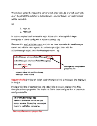 When client sends the request to server which ends with .do or which startwith
/do/ then that URL matches to ActionServletso ActionServlet service() method
will be executed.
eg:
1. login.do
2. /do/login
In both examples it will invokethe login Action class whose path is login
configured in struts-config.xmlin ActionMappings tag.
If wewant to work with Messages in struts we have to create ActionMessages
object and add the messages to ActionMessageobjectthen add the
ActionMessageobject to ActionMessages object . eg:
Requrirement : Develop an action class which generates 5 messages and display it
in the jsp.
Step1:create the properties files and add all the messages to properties files.
then place those properties files in classes folder then configurethat in the struts
configuration file.
 