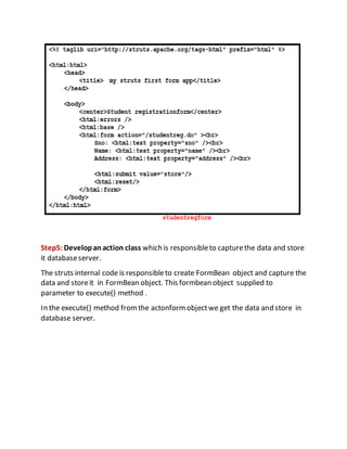 Step5:Developanaction class which is responsibleto capturethe data and store
it databaseserver.
The struts internal code is responsibleto create FormBean object and capture the
data and storeit in FormBean object. This formbean object supplied to
parameter to execute() method .
In the execute() method fromthe actonformobjectwe get the data and store in
database server.
 
