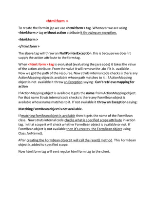 <html:form >
To create the formin jsp weuse <html:form > tag. Whenever we are using
<html:form > tag without action attribute it throwing an exception.
<html:form >
</html:form >
The above tag will throw an NullPointerException. this is becausewe doesn’t
supply the action attribute to the formtag.
When <html: form > tag is evaluated (evaluating the java code) it takes the value
of the action attribute. Fromthe value it will removethe .do if it is available .
Now we got the path of the resource. Now struts internal code checks is there any
ActionMapping objectis available whosepath matches to it. If ActionMapping
object is not available it throw an Exception saying : Can’t retrieve mapping for
action
If ActionMapping object is available it gets the name fromActionMapping object.
For that name Struts internal code checks is there any FormBean object is
available whosename matches to it. If not available it throwan Exception saying:
Matching FormBeanobject is not available.
If matching fomBean object is available then it gets the name of the FormBean
class. Now struts internal code checks whatis specified scopeattribute in action
tag. In that scope it will check whether FormBean object is available or not. If
FormBean object is not available then it’s creates the FormBean object using
Class.forName().
After creating the FormBean objectit will call the reset() method. This FormBean
object is added to specified scope.
Now html:form tag will sentregular html form tag to the client.
 