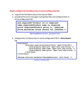 Step3:configure the FormBeanclass instruts configurationfile
4. copy all the formbean classes into classes folder.
5. provideall the error messages in properties files and configurethem in
struts configuration file.
6. configurethe Formbean class in sturts configuration file in <form-beans>
tag
 
