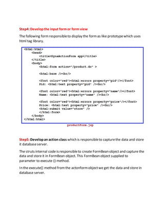 Step4:Developthe input formor form view
The following formresponsibleto display the formas like prototypewhich uses
html tag library.
Step5:Developan action class which is responsibleto capturethe data and store
it databaseserver.
The struts internal code is responsibleto create FormBean object and capture the
data and storeit in FormBean object. This FormBean object supplied to
parameter to execute () method.
In the execute() method fromthe actonformobjectwe get the data and store in
database server.
 