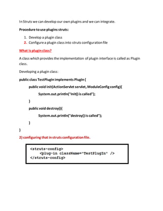 In Struts we can develop our own plugins and we can integrate.
Procedure touse plugins struts:
1. Develop a plugin class
2. Configurea plugin class into struts configuration file
What is plugin class?
A class which provides the implementation of plugin interface is called as Plugin
class.
Developing a plugin class:
public class TestPlugInimplements PlugIn{
public void init(ActionServlet servlet, ModuleConfig config){
System.out.println("Init() is called");
}
public void destroy(){
System.out.println("destroy() is called");
}
}
2) configuring that instruts configurationfile.
 