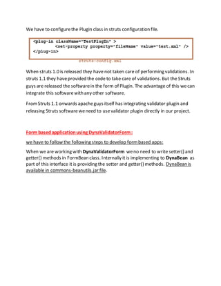 We have to configurethe Plugin class in struts configuration file.
When struts 1.0 is released they have not taken care of performing validations. In
struts 1.1 they haveprovided the code to take care of validations. But the Struts
guys are released the softwarein the form of Plugin. The advantage of this wecan
integrate this softwarewith any other software.
FromStruts 1.1 onwards apacheguys itself has integrating validator plugin and
releasing Struts softwareweneed to usevalidator plugin directly in our project.
Form basedapplicationusing DynaValidatorForm:
we have to follow the following steps to develop formbased apps:
When we are working with DynaValidatorForm weno need to write setter() and
getter() methods in FormBean class. Internally it is implementing to DynaBean as
part of this interface it is providing the setter and getter() methods. DynaBean is
available in commons-beanutils.jar file.
 