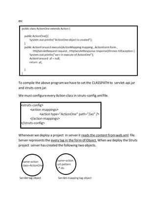 ex:
To compile the above programwehave to set the CLASSPATH to servlet-api.jar
and struts-core.jar.
We must configureevery Action class in struts-config.xmlfile.
Whenever we deploy a project in server it reads the content fromweb.xml file.
Server represents the every tag in the form of Object. When we deploy the Struts
project server has created the following two objects.
 