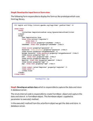 Step4:Developthe input formor form view
The following formresponsibleto display the formas like prototypewhich uses
html tag library.
Step5:Developanaction class which is responsibleto capturethe data and store
it databaseserver.
The struts internal code is responsibleto create FormBean object and capture the
data and storeit in FormBean object. This formbean object supplied to
parameter to execute() method .
In the execute() method fromthe actonformobjectwe get the data and store in
database server.
 