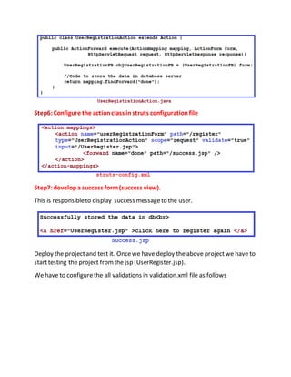 Step6:Configure the actionclass instruts configurationfile
Step7:developa success form(success view).
This is responsibleto display success messageto the user.
Deploy the projectand test it. Oncewe have deploy the above projectwe have to
starttesting the project fromthe jsp (UserRegister.jsp).
We have to configurethe all validations in validation.xml file as follows
 