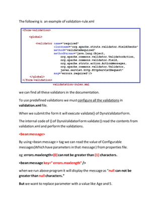 The following is an example of validation-rule.xml
we can find all these validators in the documentation.
To use predefined validations we mustconfigure all the validations in
validation.xml file.
When we submitthe formit will execute validate() of DynaValidatorForm.
The internal code of () of DynaValidatorFormvalidate() read the contents from
validation.xml and performthe validations.
<bean:message>
By using <bean:message> tag we can read the value of Configurable
messages(Which haveparameters in that message) from properties file.
eg: errors.maxlength={0}cannot be greater than {1} characters.
<bean:message key=”errors.maxlength” />
when we run aboveprogramit will display the messageas “null can not be
greater than null characters.”
But we want to replace parameter with a value like Age and 5.
 