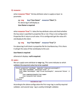 3) resource :
when resource=”false” thekey attribute value is supply as input to
parameter.
eg: <arg key=”User Name” resource=”false”/>
for above tag it will display as
User Name is required
when resource=”true”It takes the key attribute value and check whether
the key value is specified in properties file or not. If key is not configured in
Properties file it returns a null value. If it is configured it get the value of it
and display to the client.
eg: <arg key=”User Name” resource=”true”/>
For above tag it will check in properties file for UserName key. If it is there
it will get the value of that and display to the user.
User Name is required
otherwiseit displays null is required.
4) name :
We can supply name attribute to <arg> tag. This name indicates to which
validator the argument value has to be supplied.
According to the aboveconfiguration the first<arg> tag is used by required
validator. and second <arg> tag is used by minlength validator.
 