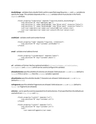 doubleRange - validatesthata double fieldiswithinaspecifiedrange Requires min and max variablesto
specifythe range.Thisvalidatordependsonthe double validatorwhichmustalsobe in the field's
depends attribute.
<field property="ordervalue" depends="required,double,doubleRange">
<arg position="0" key="employee.age"/>
<arg position="1" name="doubleRange" key="${var:min}" resource="false"/>
<arg position="2" name="doubleRange" key="${var:max}" resource="false"/>
<var><var-name>min</var-name><var-value>100</var-value></var>
<var><var-name>max</var-name><var-value>4.99</var-value></var>
</field>
creditCard - validate creditcardnumberformat
<field property="name" depends="required, creditCard">
<arg position="0" key="customer.cardnumber"/>
</field>
email - validate email addressformat
<field property="customeremail" depends="email">
<arg position="0" key="customer.email"/>
</field>
url - validatesurl format.Hasfouroptionalvariables( allowallschemes , allow2slashes ,
nofragments and schemes ) whichcan be usedtoconfigure thisvalidator.
allowallschemesspecifieswhetherall schemesare allowed.Validvaluesare true or false (defaultis
false ). If thisis setto true thenthe schemes variable isignored.
allow2slashesspecifieswhetherdouble '/'charactersare allowed.Validvaluesare true or false
(defaultis false ).
nofragmentsspecifieswhetherfragementsare allowed.Validvaluesare true or false (defaultis
false - i.e.fragmentsare allowed).
schemes- use to specifyacommaseparatedlistof validschemes.If notspecifiedthenthe defaultsare
usedwhichare http , https and ftp .
<field property="custUrl" depends="url">
<arg position="0" key="customer.url"/>
</field>
<field property="custUrl" depends="url">
<arg position="0" key="customer.url"/>
<var>
<var-name>nofragments</var-name>
 