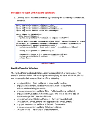 Procedure to work with Custom Validators:
1. Develop a class with static method by supplying the standard parameters to
a method.
Creating Pluggable Validators
The methodParams attribute takes a comma separated list of class names. The
method attribute needs to have a signaturecomplying with the abovelist. The list
can be comprised of any combination of the following:
 java.lang.Object- Bean validation is being performed on.
 org.apache.commons.validator.ValidatorAction - The current
ValidatorAction being performed.
 org.apache.commons.validator.Field - Field object being validated.
 org.apache.struts.action.ActionMessages - Theerrors objectto add an
ActionMessageto if the validation fails.
 javax.servlet.http.HttpServletRequest - Current requestobject.
 javax.servlet.ServletContext - The application's ServletContext.
 org.apache.commons.validator.Validator - The current
org.apache.commons.validator.Validator instance.
 java.util.Locale- The Locale of the current user.
 