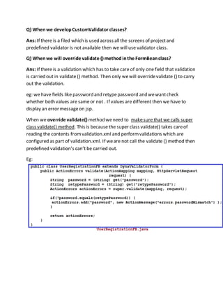 Q) Whenwe developCustomValidator classes?
Ans:If there is a filed which is used across all the screens of projectand
predefined validator is not available then we will use validator class.
Q) Whenwe will override validate () methodinthe FormBeanclass?
Ans:If there is a validation which has to take care of only one field that validation
is carried out in validate () method. Then only wewill overridevalidate () to carry
out the validation.
eg: we have fields like password and retypepassword and wewantcheck
whether both values are sameor not . If values are different then we have to
display an error messageon jsp.
When we override validate() method weneed to makesure that we calls super
class validate() method. This is because the super class validate() takes careof
reading the contents fromvalidation.xml and performvalidations which are
configured as part of validation.xml. If weare not call the validate () method then
predefined validation’s can’t be carried out.
Eg:
 