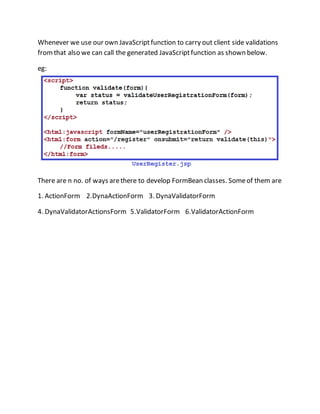 Whenever we use our own JavaScriptfunction to carry out client side validations
fromthat also we can call the generated JavaScriptfunction as shown below.
eg:
There are n no. of ways arethere to develop FormBean classes. Someof them are
1. ActionForm 2.DynaActionForm 3. DynaValidatorForm
4. DynaValidatorActionsForm 5.ValidatorForm 6.ValidatorActionForm
 