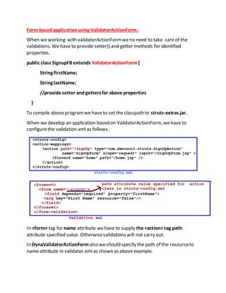 Form basedapplicationusing ValidatorActionForm:
When we working with validatorActionFormweno need to take care of the
validations. We have to provide setter() and getter methods for identified
properties.
public class SignupFB extends ValidatorActionForm{
String firstName;
String lastName;
//provide setter andgettersfor above properties
}
To compile aboveprogramwe haveto set the classpath to struts-extras.jar.
When we develop an application based on ValidatorActionForm, wehave to
configurethe validation.xml as follows.
In <form> tag for name attribute wehave to supply the <action> tag path
attribute specified value. Otherwisevalidations will not carry out.
In DynaValidatorActionForm also weshould specify the path of the resourceto
name attribute in validator.xml as shown as above example.
 