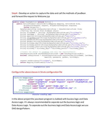Step4:- Develop an action to capturethe data and call the methods of javaBean
and forward therequest to Welcome.jsp
Configurethe aboveclasses in Struts configuration file
In the above projectthe java bean programis clubbed with busiess logic and Data
Access Logic. It’s always recommended to separate out the business logic and
Data Access Logic. To separate out the business logic and Data AccessLogic weuse
DAO designPattern.
 