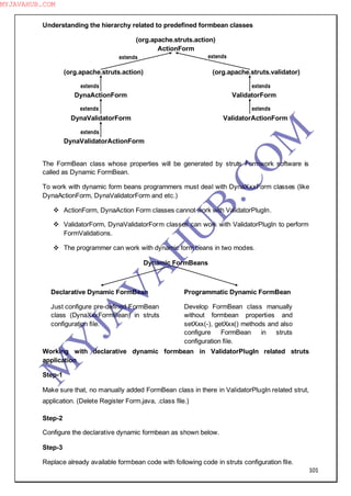 101
Understanding the hierarchy related to predefined formbean classes
(org.apache.struts.action)
ActionForm
(org.apache.struts.action) (org.apache.struts.validator)
DynaActionForm ValidatorForm
DynaValidatorForm ValidatorActionForm
DynaValidatorActionForm
The FormBean class whose properties will be generated by struts Formwork software is
called as Dynamic FormBean.
To work with dynamic form beans programmers must deal with DynaXxxForm classes (like
DynaActionForm, DynaValidatorForm and etc.)
 ActionForm, DynaAction Form classes cannot work with ValidatorPlugIn.
 ValidatorForm, DynaValidatorForm classes can work with ValidatorPlugIn to perform
FormValidations.
 The programmer can work with dynamic form beans in two modes.
Dynamic FormBeans
Working with declarative dynamic formbean in ValidatorPlugIn related struts
application
Step-1
Make sure that, no manually added FormBean class in there in ValidatorPlugIn related strut,
application. (Delete Register Form.java, .class file.)
Step-2
Configure the declarative dynamic formbean as shown below.
Step-3
Replace already available formbean code with following code in struts configuration file.
extendsextends
extends
extends
extends
extends
extends
Declarative Dynamic FormBean
Just configure pre-defined FormBean
class (DynaXxxFormBean) in struts
configuration file.
Programmatic Dynamic FormBean
Develop FormBean class manually
without formbean properties and
setXxx(-), getXxx() methods and also
configure FormBean in struts
configuration file.
M
Y
JA
V
A
H
U
B.CO
M
MYJAVAHUB.COM
 