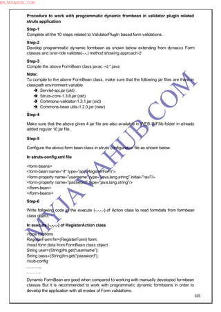103
Procedure to work with programmatic dynamic frombean in validator plugin related
struts application
Step-1
Complete all the 10 steps related to ValidatorPlugIn based form validations.
Step-2
Develop programmatic dynamic formbean as shown below extending from dynaxxx Form
classes and over-ride validate(-,-,) method showing approach-2
Step-3
Compile the above FormBean class javac –d.*.java
Note:
To compile to the above FormBean class, make sure that the following jar files are there in
classpath environment variable.
 Servlet-api.jar (old)
 Struts-core-1.3.8.jar (old)
 Commons-validator-1.3.1.jar (old)
 Commons-bean utils-1.2.0.jar (new)
Step-4
Make sure that the above given 4 jar file are also available in WEB-INF/lib folder in already
added regular 10 jar file.
Step-5
Configure the above form bean class in struts configuration file as shown below.
In struts-config.xml file
<form-beans>
<form-bean name=”rf” type=”app.RegisterForm”>
<form-property name=”username” type=”java.lang.string” initial=”ravi”/>
<form-property name=”password” type=”java.lang.string”/>
</form-bean>
</form-beans>
Step-6
Write following code in the execute (-,-,-,-) of Action class to read formdata from formbean
class object.
In execute (-,-,-,-) of RegisterAction class
//type captions
RegisterForm fm=(RegisterForm) form;
//read form data from FormBean class object
String user=(String)fm.get(“username”);
String pass=(String)fm.get(“password”);
//sub-config
………..
……….
Dynamic FormBean are good when compared to working with manually developed formbean
classes But it is recommended to work with programmatic dynamic formbeans in order to
develop the application with all modes of Form validations.
M
Y
JA
V
A
H
U
B.CO
M
MYJAVAHUB.COM
 