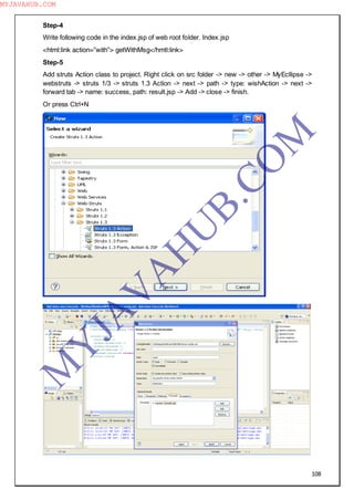 108
Step-4
Write following code in the index.jsp of web root folder. Index.jsp
<html:link action=”with”> getWithMsg</hmtl:link>
Step-5
Add struts Action class to project. Right click on src folder -> new -> other -> MyEcllipse ->
webstruts -> struts 1/3 -> struts 1.3 Action -> next -> path -> type: wishAction -> next ->
forward tab -> name: success, path: result.jsp -> Add -> close -> finish.
Or press Ctrl+N
M
Y
JA
V
A
H
U
B.CO
M
MYJAVAHUB.COM
 