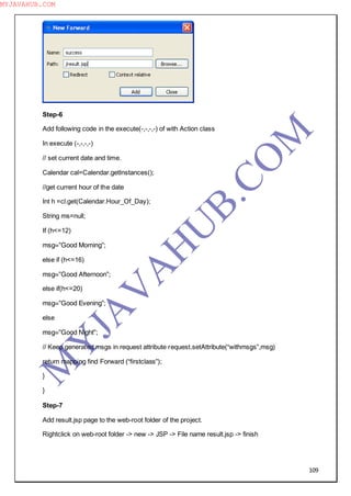 109
Step-6
Add following code in the execute(-,-,-,-) of with Action class
In execute (-,-,-,-)
// set current date and time.
Calendar cal=Calendar.getInstances();
//get current hour of the date
Int h =cl.get(Calendar.Hour_Of_Day);
String ms=null;
If (h<=12)
msg=”Good Morning”;
else if (h<=16)
msg=”Good Afternoon”;
else if(h<=20)
msg=”Good Evening”;
else
msg=”Good Night”;
// Keep generated msgs in request attribute request.setAttribute(“withmsgs”,msg)
return mapping find Forward (“firstclass”);
}
}
Step-7
Add result.jsp page to the web-root folder of the project.
Rightclick on web-root folder -> new -> JSP -> File name result.jsp -> finish
M
Y
JA
V
A
H
U
B.CO
M
MYJAVAHUB.COM
 
