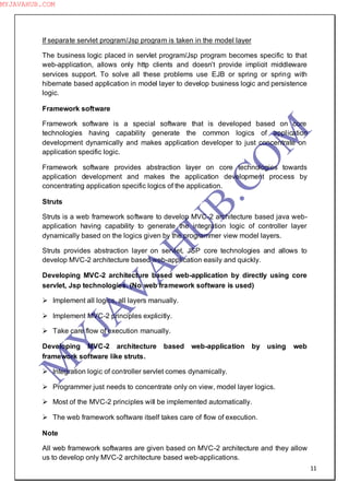 11
If separate servlet program/Jsp program is taken in the model layer
The business logic placed in servlet program/Jsp program becomes specific to that
web-application, allows only http clients and doesn‖t provide implicit middleware
services support. To solve all these problems use EJB or spring or spring with
hibernate based application in model layer to develop business logic and persistence
logic.
Framework software
Framework software is a special software that is developed based on core
technologies having capability generate the common logics of application
development dynamically and makes application developer to just concentrate on
application specific logic.
Framework software provides abstraction layer on core technologies towards
application development and makes the application development process by
concentrating application specific logics of the application.
Struts
Struts is a web framework software to develop MVC-2 architecture based java web-
application having capability to generate the integration logic of controller layer
dynamically based on the logics given by the programmer view model layers.
Struts provides abstraction layer on servlet, JSP core technologies and allows to
develop MVC-2 architecture based web-application easily and quickly.
Developing MVC-2 architecture based web-application by directly using core
servlet, Jsp technologies. (No web framework software is used)
 Implement all logics, all layers manually.
 Implement MVC-2 principles explicitly.
 Take care flow of execution manually.
Developing MVC-2 architecture based web-application by using web
framework software like struts.
 Integration logic of controller servlet comes dynamically.
 Programmer just needs to concentrate only on view, model layer logics.
 Most of the MVC-2 principles will be implemented automatically.
 The web framework software itself takes care of flow of execution.
Note
All web framework softwares are given based on MVC-2 architecture and they allow
us to develop only MVC-2 architecture based web-applications.
M
Y
JA
V
A
H
U
B.CO
M
MYJAVAHUB.COM
 