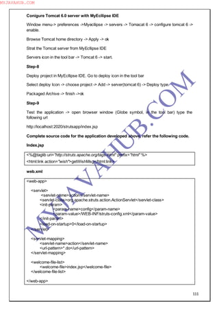 111
Conigure Tomcat 6.0 server with MyEcllipse IDE
Window menu-> preferences ->Myecllipse -> servers -> Tomacat 6 -> configure tomcat 6 ->
enable.
Browse Tomcat home directory -> Apply -> ok
Strat the Tomcat server from MyEcllipse IDE
Servers icon in the tool bar -> Tomcat 6 -> start.
Step-8
Deploy project in MyEcllipse IDE. Go to deploy icon in the tool bar
Select deploy Icon -> choose project -> Add -> server(tomcat 6) -> Deploy type.
Packaged Archive -> finish ->ok
Step-9
Test the application -> open browser window (Globe symbol, in the tool bar) type the
following url
http://localhost:2020/strutsapp/index.jsp
Complete source code for the application developed above, refer the following code.
Index.jsp
<%@taglib uri="http://struts.apache.org/tags-html" prefix="html" %>
<html:link action="wish">getWishMsg</html:link>
web.xml
<web-app>
<servlet>
<servlet-name>action</servlet-name>
<servlet-class>org.apache.struts.action.ActionServlet</servlet-class>
<init-param>
<param-name>config</param-name>
<param-value>/WEB-INF/struts-config.xml</param-value>
</init-param>
<load-on-startup>0</load-on-startup>
</servlet>
<servlet-mapping>
<servlet-name>action</servlet-name>
<url-pattern>*.do</url-pattern>
</servlet-mapping>
<welcome-file-list>
<welcome-file>index.jsp</welcome-file>
</welcome-file-list>
</web-app>
M
Y
JA
V
A
H
U
B.CO
M
MYJAVAHUB.COM
 