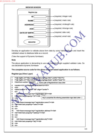 113
Develop an application to validate above form data by using ValidatorPlugIn and insert the
validated values to database table as a record.
(Take the support of Dynamic formbean)
Note
The above application is demanding to use only ValidatorPlugIn supplied validator rules. So
use declarative dynamic formbean.
The complete source code for the above diagram based application is as follows.
Register.jsp (View Layer)
1 <%@ taglib uri="http://struts.apache.org/tags-html" prefix="html"%>
2 <%@ taglib uri="http://struts.apache.org/tags-bean" prefix="bean"%>
3 <html:form action="/insert">
4 <center><h1><u>Registration Screen</u></h1>
5 <h2>
6 <table border="0" width="100" align="center">
7 <tr>
8 <td><bean:message key="registration.id"/></td>
9 <td><html:text property="id"/></td>
10 </tr>
11 <tr>
12 <td><bean:message key="registration.name"/></td>
13 <td><html:text property="name"/></td>
14 </tr>
15 <tr>
16 <td><bean:message key="registration.address"/></td>
17 <td><html:text property="address"/></td>
18 </tr>
19 <tr>
20 <td><bean:message key="registration.doj"/></td>
21 <td><html:text property="doj"/></td>
22 </tr>
23 <tr>
(required, integer rule)
(required, mask rule)
(required, minlength rule)
(required, intrange rule)
(required, date rule)
(required, email rule)
BROWSER WINDOW
ID
NAME
ADDRESS
AGE
DATE OF BIRTH
EMAIL
REGISTER
Register.jsp
Action path of RegisterAction class (refer
Key in properties file referring presentation logic label (refer- )
M
Y
JA
V
A
H
U
B.CO
M
MYJAVAHUB.COM
 