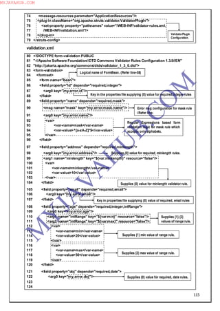 115
74 <message-resources parameter="ApplicationResources"/>
75 <plug-in className="org.apache.struts.validator.ValidatorPlugIn">
76 <set-property property="pathnames" value="/WEB-INF/validator-rules.xml,
77 /WEB-INF/validation.xml"/>
78 </plug-in>
79 </struts-config>
validation.xml
80 <!DOCTYPE form-validation PUBLIC
81 "-//Apache Software Foundation//DTD Commons Validator Rules Configuration 1.3.0//EN"
82 "http://jakarta.apache.org/commons/dtds/validator_1_3_0.dtd">
83 <form-validation>
84 <formset>
85 <form name="bean">
86 <field property="id" depends="required,integer">
87 <arg0 key="my.error.id"/>
88 </field>
89 <field property="name" depends="required,mask">
90 <msg name="mask" key="my.error.mask.name"/>
91 <arg0 key="my.error.name"/>
92 <var>
93 <var-name>mask</var-name>
94 <var-value>^[a-zA-Z]*$</var-value>
95 </var>
96 </field>
97 <field property="address" depends="required,minlength">
98 <arg0 key="my.error.address"/>
99 <arg1 name="minlength" key="${var:minlength}" resource="false"/>
100 <var>
101 <var-name>minlength</var-name>
102 <var-value>10</var-value>
103 </var>
104 </field>
105 <field property="email" depends="required,email">
106 <arg0 key="my.error.email"/>
107 </field>
108 <field property="age" depends="required,integer,intRange">
109 <arg0 key="my.error.age"/>
110 <arg1 name="intRange" key="${var:min}" resource="false"/>
111 <arg2 name="intRange" key="${var:max}" resource="false"/>
112 <var>
113 <var-name>min</var-name>
114 <var-value>20</var-value>
115 </var>
116 <var>
117 <var-name>max</var-name>
118 <var-value>50</var-value>
119 </var>
120 </field>
121 <field property="doj" depends="required,date">
122 <arg0 key="my.error.doj"/>
123
124
ValidatorPlugIn
Configuration.
Logical name of FormBean. (Refer line-58)
Key in the properties file supplying {0} value for required,integer rules
Error msg configuration for mask rule
(Refer line-
Regular Expressions based form
validation logic for mask rule which
accepts only alphabets.
Supplies {0} value for minlength validator rule.
Supplies {0} value for required, minlength rules.
Key in properties file supplying {0} value of required, email rules
Supplies {1} {2}
values of range rule.
Supplies {1} min value of range rule.
Supplies {2} max value of range rule.
Supplies {0} value for required, date rules.
M
Y
JA
V
A
H
U
B.CO
M
MYJAVAHUB.COM
 