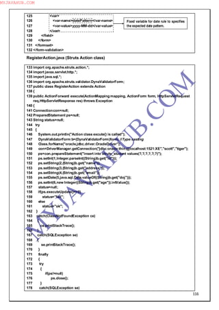 116
125 <var>
126 <var-name>datePattern</var-name>
127 <var-value>yyyy-MM-dd</var-value>
128 </var>
129 </field>
130 </form>
131 </formset>
132 </form-validation>
RegisterAction.java (Struts Action class)
133 import org.apache.struts.action.*;
134 import javax.servlet.http.*;
135 import java.sql.*;
136 import org.apache.struts.validator.DynaValidatorForm;
137 public class RegisterAction extends Action
138 {
139 public ActionForward execute(ActionMapping mapping, ActionForm form, HttpServletRequest
req,HttpServletResponse res) throws Exception
140 {
141 Connectioncon=null;
142 PreparedStatement ps=null;
143 String status=null;
144 try
145 {
146 System.out.println("Action class excute() is called");
147 DynaValidatorForm b=(DynaValidatorForm)form; //Type casting
148 Class.forName("oracle.jdbc.driver.OracleDriver");
149 con=DriverManager.getConnection("jdbc:oracle:thin:@localhost:1521:XE","scott","tiger");
150 ps=con.prepareStatement("insert into struts_student values(?,?,?,?,?,?)");
151 ps.setInt(1,Integer.parseInt((String)b.get("id")));
152 ps.setString(2,(String)b.get("name"));
153 ps.setString(3,(String)b.get("address"));
154 ps.setString(4,(String)b.get("email"));
155 ps.setDate(5,java.sql.Date.valueOf((String)b.get("doj")));
156 ps.setInt(6,new Integer((String)b.get("age")).intValue());
157 status=null;
158 if(ps.executeUpdate()==0)
159 status="fail";
160 else
161 status="ok";
162 }
163 catch(ClassNotFoundException ce)
164 {
165 ce.printStackTrace();
166 }
167 catch(SQLException se)
168 {
169 se.printStackTrace();
170 }
171 finally
172 {
173 try
174 {
175 if(ps!=null)
176 ps.close();
177 }
178 catch(SQLException se)
Fixed variable for date rule to specifies
the expected date pattern.
M
Y
JA
V
A
H
U
B.CO
M
MYJAVAHUB.COM
 