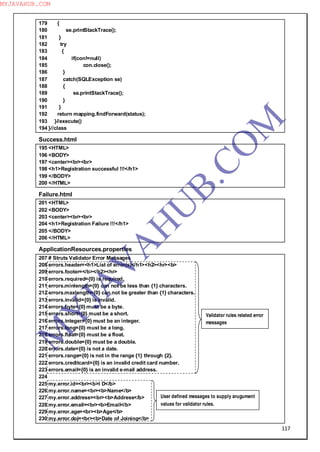 117
179 {
180 se.printStackTrace();
181 }
182 try
183 {
184 if(con!=null)
185 con.close();
186 }
187 catch(SQLException se)
188 {
189 se.printStackTrace();
190 }
191 }
192 return mapping.findForward(status);
193 }//execute()
194 }//class
Success.html
195 <HTML>
196 <BODY>
197 <center><br><br>
198 <h1>Registration successful !!!</h1>
199 </BODY>
200 </HTML>
Failure.html
201 <HTML>
202 <BODY>
203 <center><br><br>
204 <h1>Registration Failure !!!</h1>
205 </BODY>
206 </HTML>
ApplicationResources.properties
207 # Struts Validator Error Messages
208 errors.header=<h1>List of error(s)</h1><h2><hr><b>
209 errors.footer=</b></h2><hr>
210 errors.required={0} is required.
211 errors.minlength={0} can not be less than {1} characters.
212 errors.maxlength={0} can not be greater than {1} characters.
213 errors.invalid={0} is invalid.
214 errors.byte={0}must be a byte.
215 errors.short={0} must be a short.
216 errors.integer={0} must be an integer.
217 errors.long={0} must be a long.
218 errors.float={0} must be a float.
219 errors.double={0} must be a double.
220 errors.date={0} is not a date.
221 errors.range={0} is not in the range {1} through {2}.
222 errors.creditcard={0} is an invalid credit card number.
223 errors.email={0} is an invalid e-mail address.
224
225 my.error.id=<br><b>I D</b>
226 my.error.name=<br><b>Name</b>
227 my.error.address=<br><b>Address</b>
228 my.error.email=<br><b>Email</b>
229 my.error.age=<br><b>Age</b>
230 my.error.doj=<br><b>Date of Joining</b>
Validator rules related error
messages
User defined messages to supply arugument
values for validator rules.
M
Y
JA
V
A
H
U
B.CO
M
MYJAVAHUB.COM
 