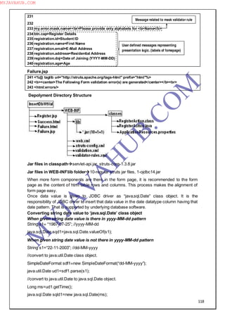 118
231
232
233 my.error.mask.name=<br>Please provide only alphabets for <b>Name</b>
234 btn.cap=Register Details
235 registration.id=Student ID
236 registration.name=First Name
237 registration.email=E-Mail Address
238 registration.address=Residential Address
239 registration.doj=Date of Joining (YYYY-MM-DD)
240 registration.age=Age
Failure.jsp
241 <%@ taglib uri="http://struts.apache.org/tags-html" prefix="html"%>
242 <b><center>The Following Form validation error(s) are generated</center></b><br>
243 <html:errors/>
Depolyment Directory Structure
Jar files in classpathservlet-api.jar, struts-core-1.3.8.jar
Jar files in WEB-INFlib folder10-regular struts jar files, 1-ojdbc14.jar
When more form components are there in the form page, it is recommended to the form
page as the content of html table rows and columns. This process makes the alignment of
form page easy.
Once data value is given to JDBC driver as “java.sql.Date” class object. It is the
responsibility of JDBC driver to insert that data value in the date datatype column having that
date pattern. That is supported by underlying database software.
Converting string date value to ―java.sql.Date‖ class object
When given string date value is there in yyyy-MM-dd pattern
String s1= “1987-07-25”; //yyyy-MM-dd
java.sql.Date sqd1=java.sql.Date.valueOf(s1);
When given string date value is not there in yyyy-MM-dd pattern
String s1=“22-11-2003”; //dd-MM-yyyy
//convert to java.util.Date class object.
SimpleDateFormat sdf1=new SimpleDateFormat(“dd-MM-yyyy”);
java.util.Date ud1=sdf1.parse(s1);
//convert to java.util.Date to java.sql.Date object.
Long ms=ud1.getTime();
java.sql.Date sqld1=new java.sql.Date(ms);
Message related to mask validator rule
User defined messages representing
presentation logic. (labels of fomepage)
M
Y
JA
V
A
H
U
B.CO
M
MYJAVAHUB.COM
 