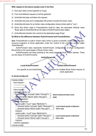 121
With respect to the above sample code in the flow
1) End user clicks on the hyperlink of ―A.jsp'.
2) From href attribute request url will be gathered.
3) ActionServlet traps and takes the request.
4) ActionServlet uses sturt configuration file enties to locate the Action class.
5) ActionServlet looks for an Action class configuration whose Action path is “xyz”.
6) Since that Action class is ForwardAction (built-in) class, the parameter attribute value
―B.jsp‖ goes to ActionServlet as the data of ActionForward class object.
7) ActionServlet transfers the control to the destination page ―B.jsp‖
Q) What is the difference between ActionForward and ForwardAction.
Ans: ForwardAction is built-in Action class which is given to transfer control between web-
resource programs of struts application under the control of the controller servlet called
“ActionServlet”.
ActionForward class represents ActionForward configurations of struts configuration
file pointing to the result pages of Struts Action class.
ActionForwards are there pointing to the result pages of struts Action classes. There
are two types of ActionForwards.
ActionForwards
Local ActionForward
It is specific to one ActionClass
Global ActionForward
Common for multiple Struts Action classes of
struts application.
In struts-config.xml
<struts-config>
<form-beans>
---------------------
---------------------
</form-beans>
<global-forwards>
<forward name=”success” path=”/one.jsp”/>
<forward name=”failure” path=”/two.jsp”/>
</global-forwards>
<action-mappings>
<action path= “/xyz1” type=”MyAction1”>
<forward name=”success” path=”/three.jsp”/>
<forward name=”failure” path=”/four.jsp”/>
</action>
<action path= “/xyz2” type=”MyAction2”>
<forward name=”success” path=”/five.jsp”/>
<forward name=”failure” path=”/six.jsp”/>
</action>
</action-mappings>
</struts-config>
Global forwards pointing to result
pages
Local forwards specific to MyAction1
Action class.
Local forwards specific to MyAction2
Action class.
M
Y
JA
V
A
H
U
B.CO
M
MYJAVAHUB.COM
 